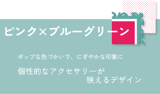 ピンク×ブルーグリーン：ポップな色づかいで、にぎやかな印象に。個性的なアクセサリーが映えるデザイン。